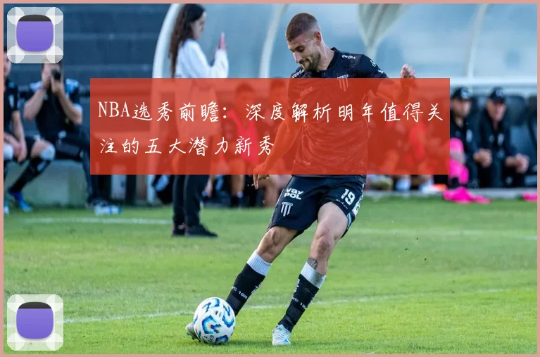 NBA选秀前瞻：深度解析明年值得关注的五大潜力新秀
