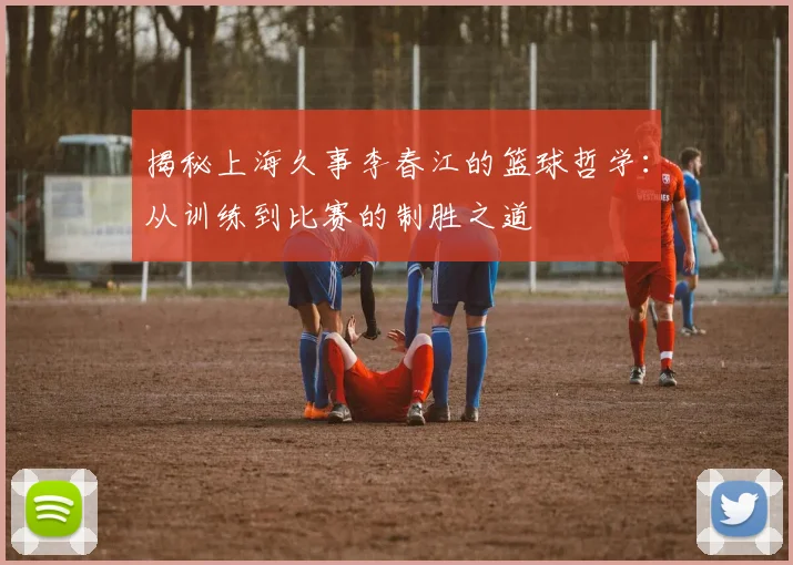 揭秘上海久事李春江的篮球哲学：从训练到比赛的制胜之道