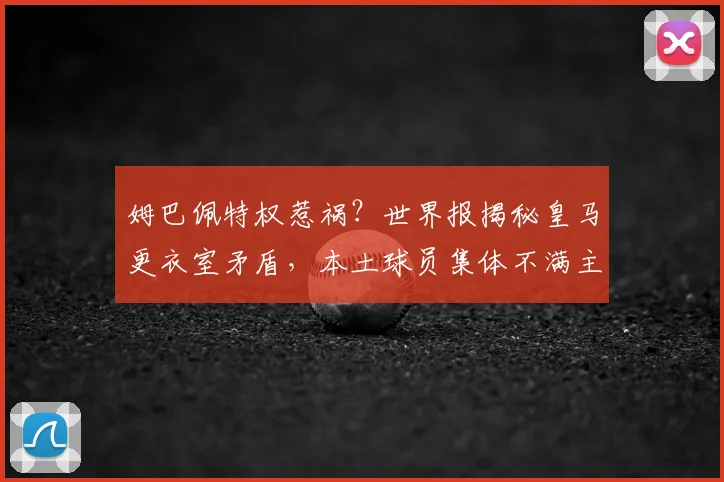 姆巴佩特权惹祸?世界报揭秘皇马更衣室矛盾,本土球员集体不满主帅