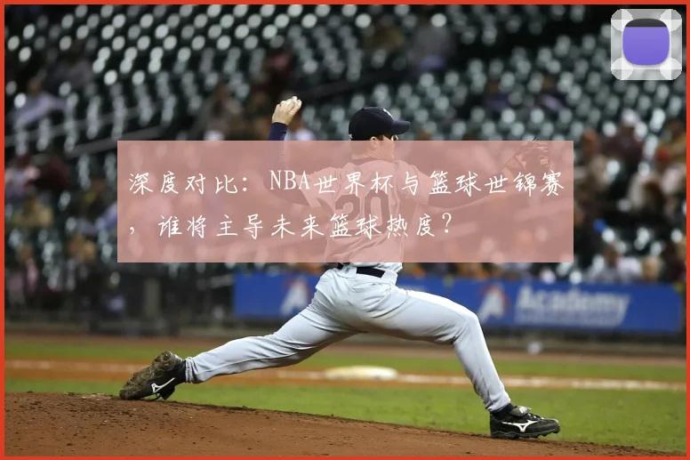 深度对比:NBA世界杯与篮球世锦赛,谁将主导未来篮球热度?