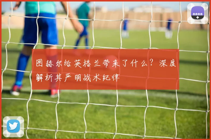 图赫尔给英格兰带来了什么?深度解析其严明战术纪律