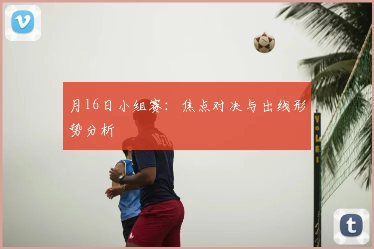 月16日小组赛:焦点对决与出线形势分析