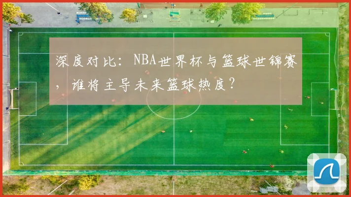 深度对比:NBA世界杯与篮球世锦赛,谁将主导未来篮球热度?