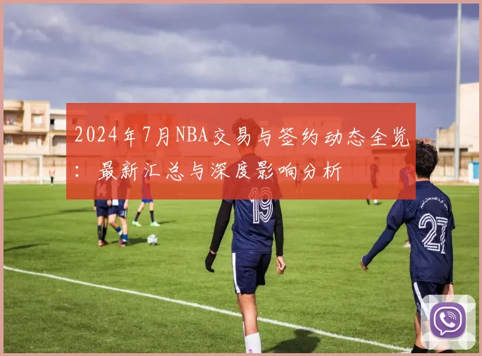 2024年7月NBA交易与签约动态全览:最新汇总与深度影响分析