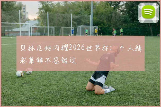 贝林厄姆闪耀2026世界杯：个人精彩集锦不容错过