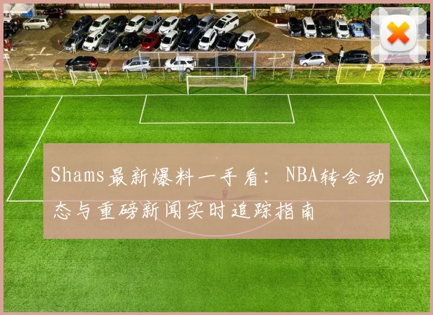 Shams最新爆料一手看:NBA转会动态与重磅新闻实时追踪指南