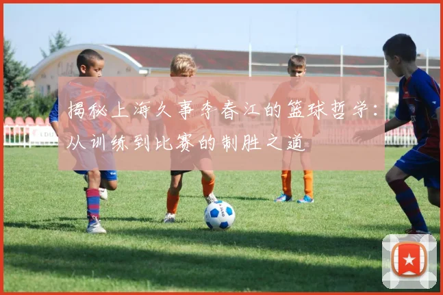 揭秘上海久事李春江的篮球哲学：从训练到比赛的制胜之道