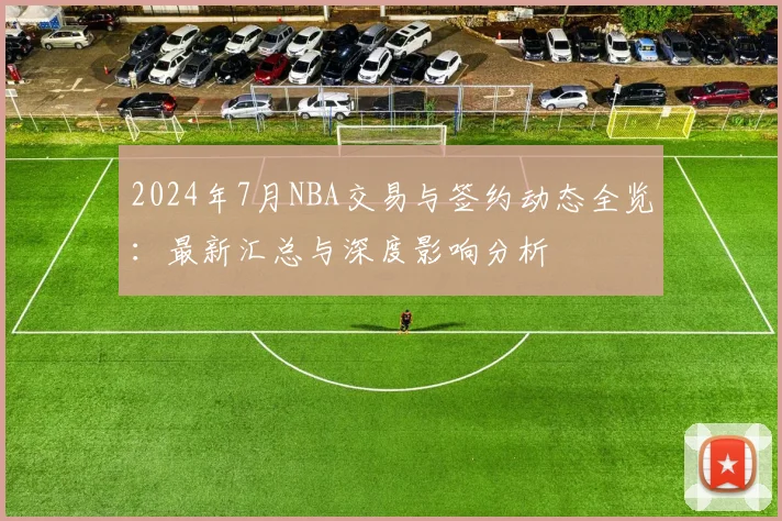 2024年7月NBA交易与签约动态全览:最新汇总与深度影响分析
