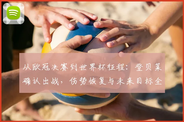 从欧冠决赛到世界杯征程:登贝莱确认出战,伤势恢复与未来目标全解析